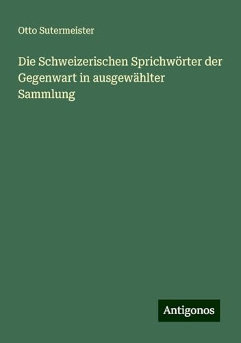 Die Schweizerischen Sprichwörter der Gegenwart in ausgewählter Sammlung von Antigonos Verlag