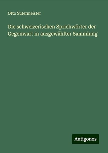 Die schweizerischen Sprichwörter der Gegenwart in ausgewählter Sammlung von Antigonos Verlag