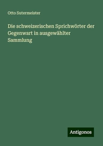 Die schweizerischen Sprichwörter der Gegenwart in ausgewählter Sammlung von Antigonos Verlag