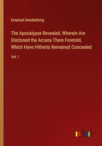 The Apocalypse Revealed, Wherein Are Disclosed the Arcana There Foretold, Which Have Hitherto Remained Concealed: Vol. I The Apocalypse Revealed, Wherein Are Disclosed the Arcana There Foretold, Which Have Hitherto Remained Concealed: Vol. I