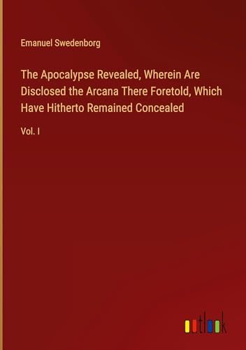 The Apocalypse Revealed, Wherein Are Disclosed the Arcana There Foretold, Which Have Hitherto Remained Concealed: Vol. I The Apocalypse Revealed, Wherein Are Disclosed the Arcana There Foretold, Which Have Hitherto Remained Concealed: Vol. I von Outlook Verlag