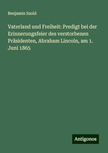 Vaterland und Freiheit: Predigt bei der Erinnerungsfeier des verstorbenen Präsidenten, Abraham Lincoln, am 1. Juni 1865 von Antigonos Verlag