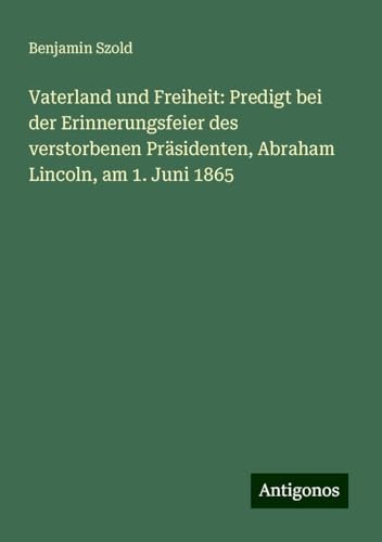 Vaterland und Freiheit: Predigt bei der Erinnerungsfeier des verstorbenen Präsidenten, Abraham Lincoln, am 1. Juni 1865 von Antigonos Verlag