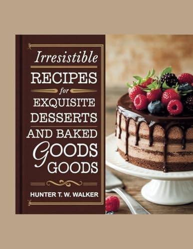 Irresistible Recipes for Exquisite Desserts and Baked Goods - Hunter T.W. Walker