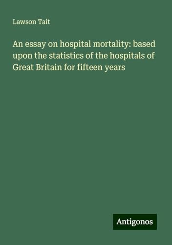 An essay on hospital mortality: based upon the statistics of the hospitals of Great Britain for fifteen years von Antigonos Verlag