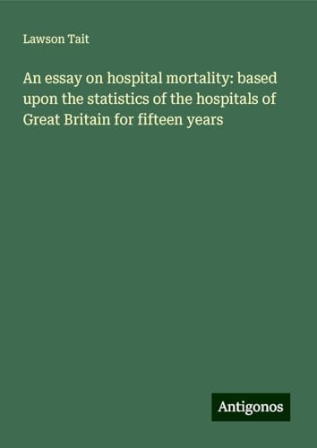 An essay on hospital mortality: based upon the statistics of the hospitals of Great Britain for fifteen years von Antigonos Verlag