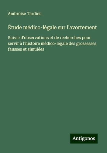 Étude médico-légale sur l'avortement: Suivie d'observations et de recherches pour servir à l'histoire médico-légale des grossesses fausses et simulées von Antigonos Verlag