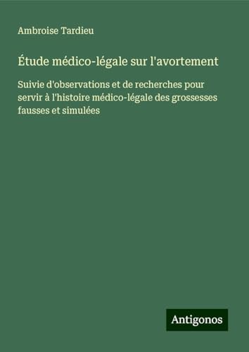 Étude médico-légale sur l'avortement: Suivie d'observations et de recherches pour servir à l'histoire médico-légale des grossesses fausses et simulées von Antigonos Verlag