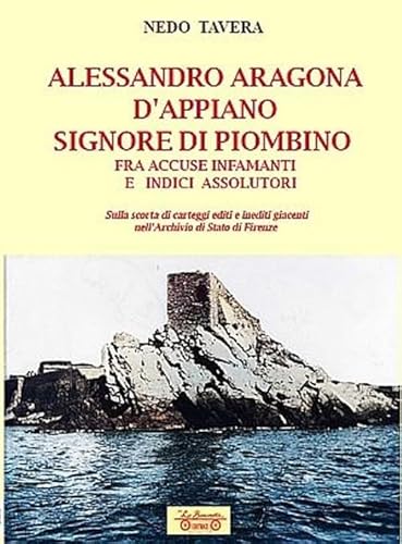 Alessandro Aragona D'Appiano signore di Piombino fra indici assolutori e accuse infamanti, sulla scorta di carteggi inediti nell'Archivio di Stato di Firenze (Biblioteca di storia) von La Bancarella (Piombino)