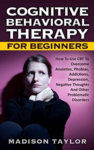 Cognitive Behavioral Therapy For Beginners: How To Use CBT To Overcome Anxieties, Phobias, Addictions, Depression, Negative Thoughts, And Other Problematic Disorders