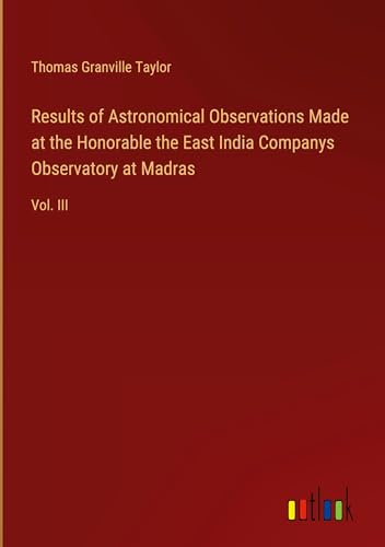 Results of Astronomical Observations Made at the Honorable the East India Companys Observatory at Madras: Vol. III