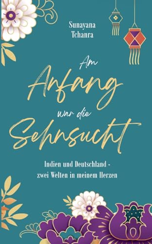 Am Anfang war die Sehnsucht: Indien und Deutschland - zwei Welten in meinem Herzen Am Anfang war die Sehnsucht: Indien und Deutschland - zwei Welten in meinem Herzen