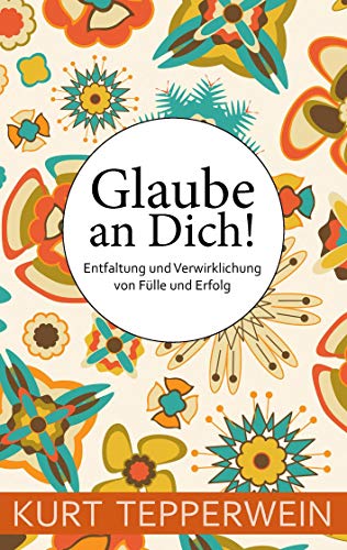 Glaube an Dich!: Entfaltung und Verwirklichung von Fülle und Erfolg