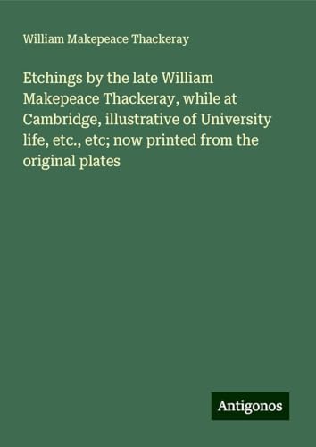 Etchings by the late William Makepeace Thackeray, while at Cambridge, illustrative of University life, etc., etc; now printed from the original plates Etchings by the late William Makepeace Thackeray, while at Cambridge, illustrative of University life, etc., etc; now printed from the original plates