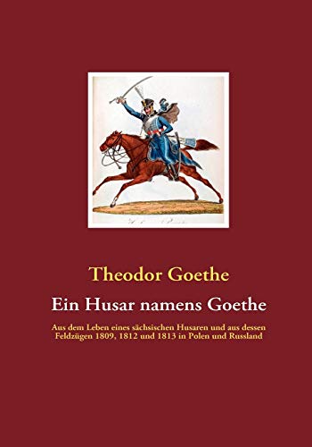 Ein Husar namens Goethe: Aus dem Leben eines sächsischen Husaren und aus dessen Feldzügen 1809, 1812 und 1813 in Polen und Russland