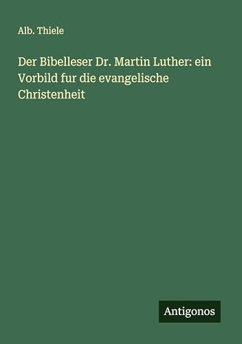 Der Bibelleser Dr. Martin Luther: ein Vorbild fur die evangelische Christenheit von Antigonos Verlag