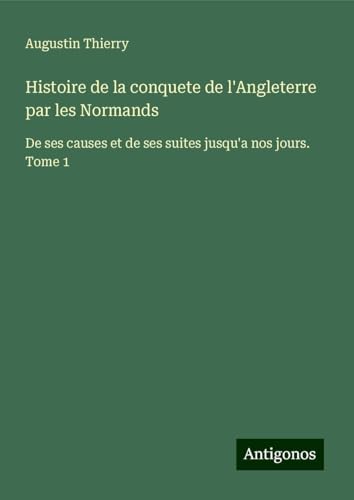 Histoire de la conquete de l'Angleterre par les Normands: De ses causes et de ses suites jusqu'a nos jours. Tome 1 von Antigonos Verlag