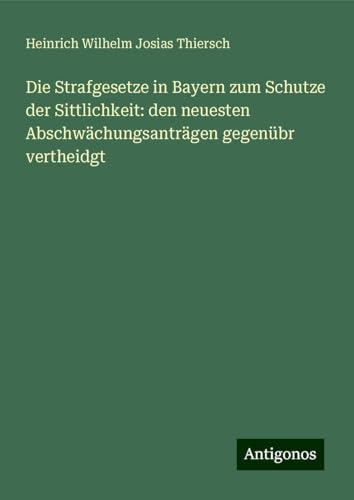 Die Strafgesetze in Bayern zum Schutze der Sittlichkeit: den neuesten Abschwächungsanträgen gegenübr vertheidgt von Antigonos Verlag