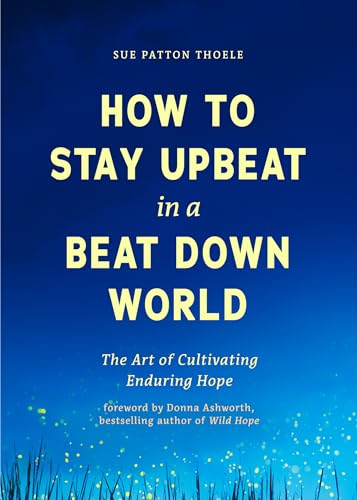 How to Stay Upbeat in a Beat Down World: The Art of Cultivating Enduring Hope (Practices for Enjoying Life, Meaningful Advice for Positive Change, Rediscovering Peace of Mind)