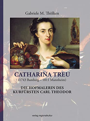 Catharina Treu (1743 Bamberg - 1811 Mannheim) Die Hofmalerin des Kurfürsten Carl Theodor: Studien zu Leben und Werk von Regionalkultur Verlag Gmb