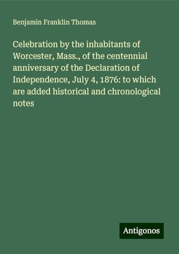 Celebration by the inhabitants of Worcester, Mass., of the centennial anniversary of the Declaration of Independence, July 4, 1876: to which are added historical and chronological notes von Antigonos Verlag