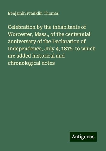 Celebration by the inhabitants of Worcester, Mass., of the centennial anniversary of the Declaration of Independence, July 4, 1876: to which are added historical and chronological notes von Antigonos Verlag