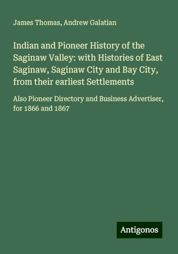 Indian and Pioneer History of the Saginaw Valley: with Histories of East Saginaw, Saginaw City and Bay City, from their earliest Settlements: Also ... and Business Advertiser, for 1866 and 1867 von Antigonos Verlag