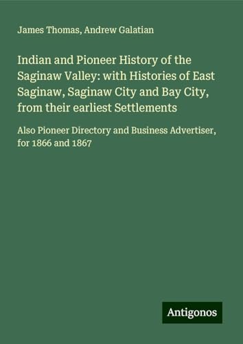 Indian and Pioneer History of the Saginaw Valley: with Histories of East Saginaw, Saginaw City and Bay City, from their earliest Settlements: Also ... and Business Advertiser, for 1866 and 1867 von Antigonos Verlag