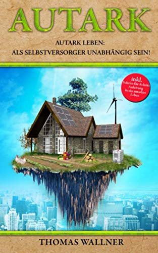Autark: Autark leben: Als Selbstversorger unabhängig sein! Mit Autarkie in ein erfülltes Leben von Independently published
