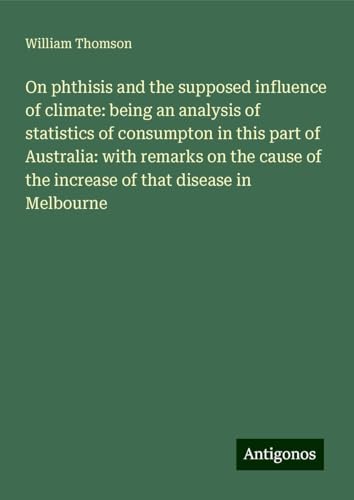 On phthisis and the supposed influence of climate: being an analysis of statistics of consumpton in this part of Australia: with remarks on the cause of the increase of that disease in Melbourne On phthisis and the supposed influence of climate: being an analysis of statistics of consumpton in this part of Australia: with remarks on the cause of the increase of that disease in Melbourne von Antigonos Verlag
