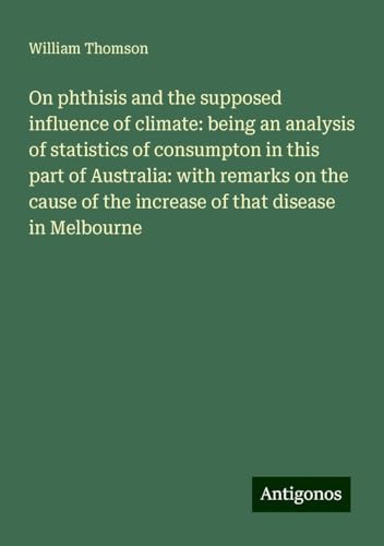 On phthisis and the supposed influence of climate: being an analysis of statistics of consumpton in this part of Australia: with remarks on the cause of the increase of that disease in Melbourne On phthisis and the supposed influence of climate: being an analysis of statistics of consumpton in this part of Australia: with remarks on the cause of the increase of that disease in Melbourne von Antigonos Verlag