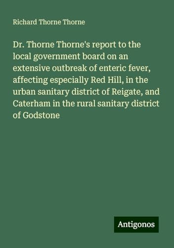 Dr. Thorne Thorne's report to the local government board on an extensive outbreak of enteric fever, affecting especially Red Hill, in the urban ... in the rural sanitary district of Godstone von Antigonos Verlag