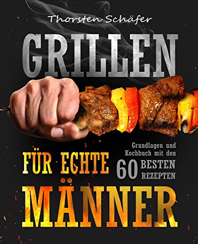 Grillen für echte Männer: Grundlagen und Kochbuch mit den 60 besten Rezepten für jeden Anlass (Fleisch, Fisch, Salate, vegetarische Gerichte, Marinaden, Saucen & Dips)