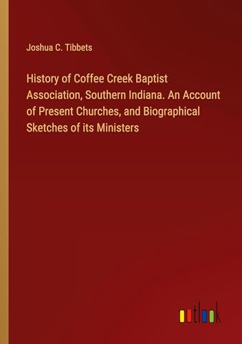 History of Coffee Creek Baptist Association, Southern Indiana. An Account of Present Churches, and Biographical Sketches of its Ministers von Outlook Verlag