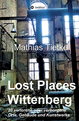 Lost Places - Wittenberg - Ein Text-Fotoband zu dem, was im Verborgenen liegt oder verloren ging: 20 verlorene oder verborgene Orte, Gebäude und Kunstwerke von tredition