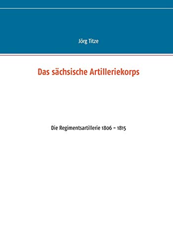 Das sächsische Artilleriekorps: Die Regimentsartillerie 1806 - 1815 (Beiträge zur sächsischen Militärgeschichte zwischen 1793 und 1815)