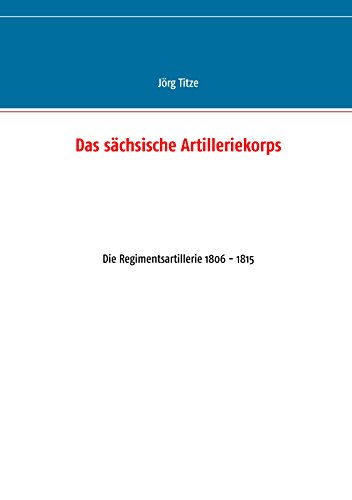 Das sächsische Artilleriekorps: Die Regimentsartillerie 1806 - 1815 (Beiträge zur sächsischen Militärgeschichte zwischen 1793 und 1815)