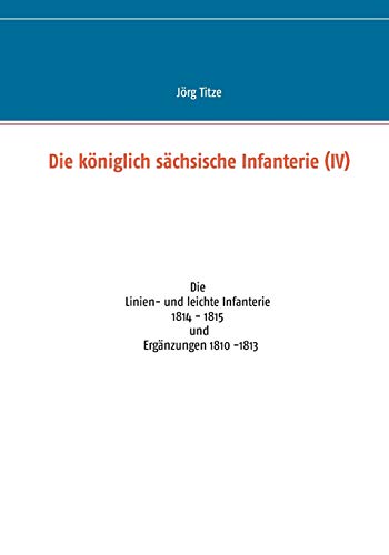 Die königlich sächsische Infanterie (IV): Die Linien- und leichte Infanterie 1814 - 1815 und Ergänzungen 1810 -1813
