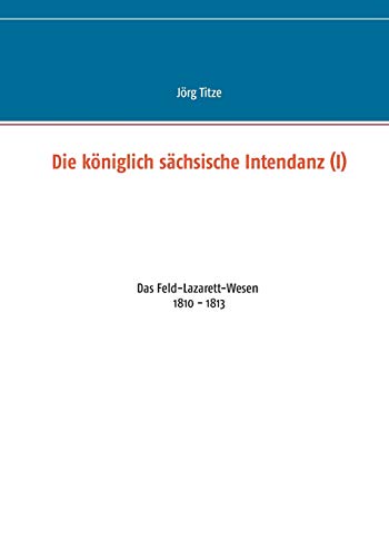Die königlich sächsische Intendanz (I): Das Feld-Lazarett-Wesen 1810 - 1813 (Beiträge zur sächsischen Militärgeschichte zwischen 1793 und 1815)