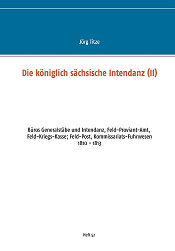 Die königlich sächsische Intendanz: Büros Generalstäbe und Intendant, Feld-Proviant-Amt, Feld-Kriegs-Kasse; Feld-Post, Kommissariats-Fuhrwesen ... Militärgeschichte zwischen 1793 und 1815)
