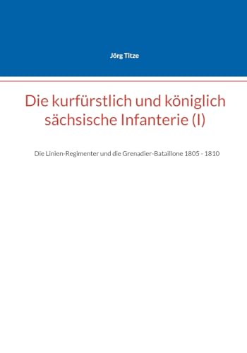 Die kurfürstlich und königlich sächsische Infanterie (I): Die Linien-Regimenter und die Grenadier-Bataillone 1805 - 1810 (Beiträge zur sächsischen Militärgeschichte zwischen 1793 und 1815)