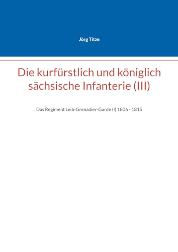 Die kurfürstlich und königlich sächsische Infanterie (III): Das Regiment Leib-Grenadier-Garde (I) 18061 - 1815 (Beiträge zur sächsischen Militärgeschichte zwischen 1793 und 1815) von BoD – Books on Demand