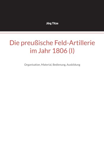 Die preußische Feld-Artillerie im Jahr 1806 (I): Organisation, Material, Bedienung, Ausbildung (Beiträge zur altpreußischen Militärgeschichte bis 1806/07) von BoD – Books on Demand