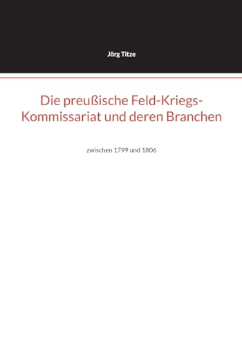 Die preußische Feld-Kriegs-Kommissariat und deren Branchen: zwischen 1799 und 1806 (Beiträge zur altpreußischen Militärgeschichte bis 1806/07) von BoD – Books on Demand