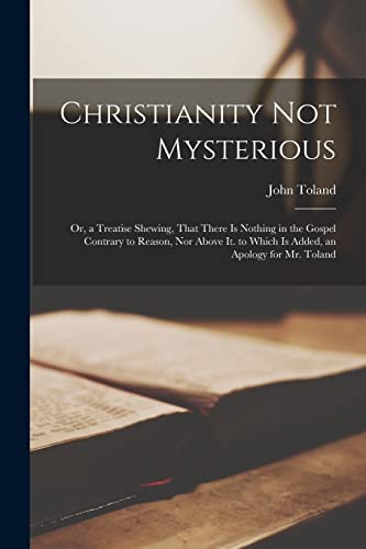 Christianity Not Mysterious: Or, a Treatise Shewing, That There Is Nothing in the Gospel Contrary to Reason, Nor Above It. to Which Is Added, an Apology for Mr. Toland