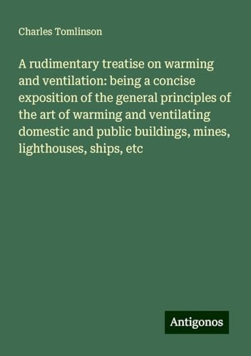 A rudimentary treatise on warming and ventilation: being a concise exposition of the general principles of the art of warming and ventilating domestic ... buildings, mines, lighthouses, ships, etc