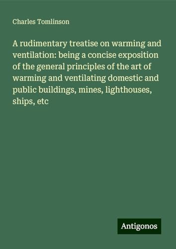 A rudimentary treatise on warming and ventilation: being a concise exposition of the general principles of the art of warming and ventilating domestic ... buildings, mines, lighthouses, ships, etc