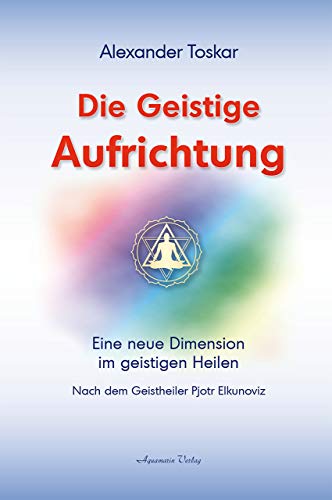 Die geistige Aufrichtung: Eine neue Dimension des Geistigen Heilens - Geistige Wirbelsäulenaufrichtung - Das Original: Nach dem Geistheiler Pjotr Elkunoviz von Aquamarin