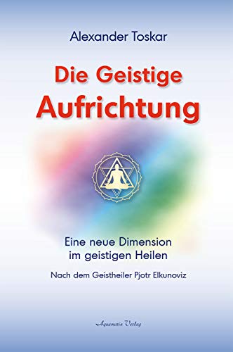 Die geistige Aufrichtung: Eine neue Dimension des Geistigen Heilens: Nach dem Geistheiler Pjotr Elkunoviz von Aquamarin