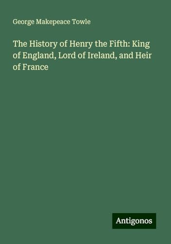 The History of Henry the Fifth: King of England, Lord of Ireland, and Heir of France von Antigonos Verlag